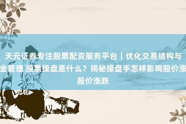 天元证券专注股票配资服务平台｜优化交易结构与资金管理 股票操盘是什么？揭秘操盘手怎样影响股价涨跌