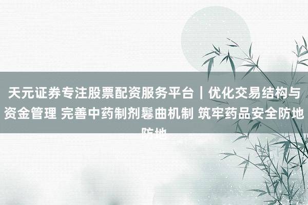 天元证券专注股票配资服务平台｜优化交易结构与资金管理 完善中药制剂鬈曲机制 筑牢药品安全防地