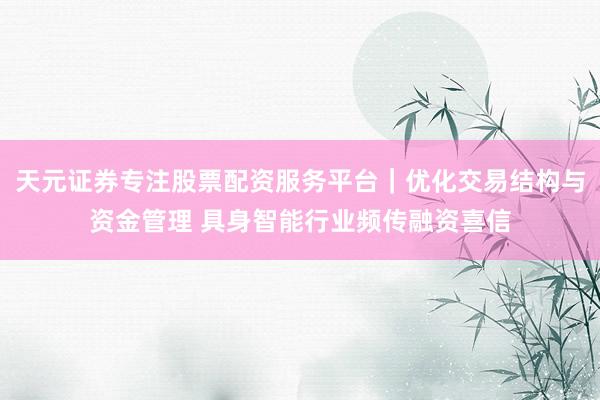 天元证券专注股票配资服务平台｜优化交易结构与资金管理 具身智能行业频传融资喜信