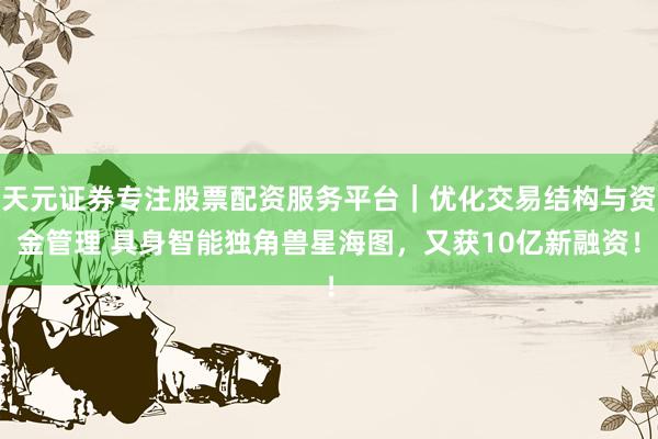 天元证券专注股票配资服务平台｜优化交易结构与资金管理 具身智能独角兽星海图，又获10亿新融资！