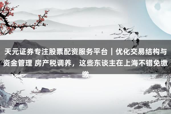 天元证券专注股票配资服务平台｜优化交易结构与资金管理 房产税调养，这些东谈主在上海不错免缴