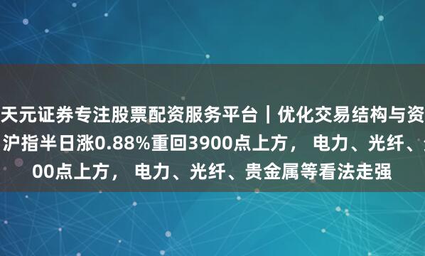 天元证券专注股票配资服务平台｜优化交易结构与资金管理 A股午评：沪指半日涨0.88%重回3900点上方， 电力、光纤、贵金属等看法走强
