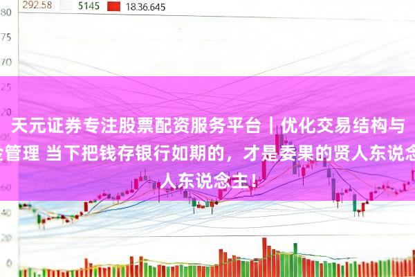 天元证券专注股票配资服务平台｜优化交易结构与资金管理 当下把钱存银行如期的，才是委果的贤人东说念主！