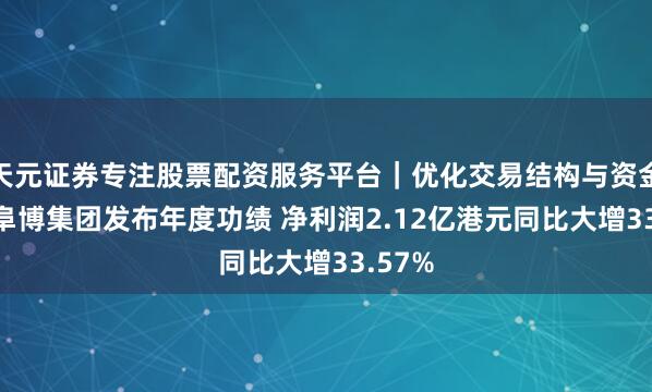 天元证券专注股票配资服务平台｜优化交易结构与资金管理 阜博集团发布年度功绩 净利润2.12亿港元同比大增33.57%