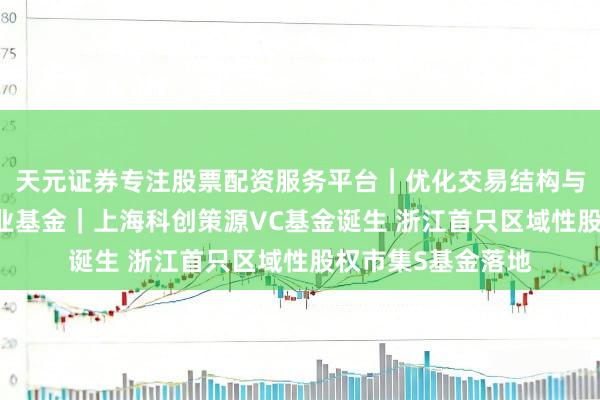 天元证券专注股票配资服务平台｜优化交易结构与资金管理 一周产业基金｜上海科创策源VC基金诞生 浙江首只区域性股权市集S基金落地