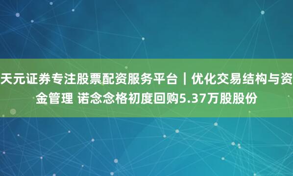 天元证券专注股票配资服务平台｜优化交易结构与资金管理 诺念念格初度回购5.37万股股份