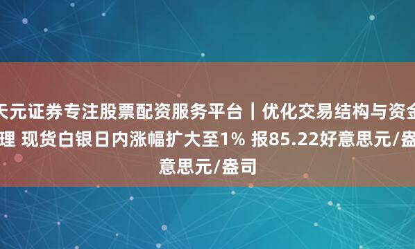 天元证券专注股票配资服务平台｜优化交易结构与资金管理 现货白银日内涨幅扩大至1% 报85.22好意思元/盎司