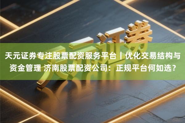 天元证券专注股票配资服务平台｜优化交易结构与资金管理 济南股票配资公司：正规平台何如选？