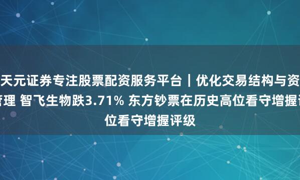 天元证券专注股票配资服务平台｜优化交易结构与资金管理 智飞生物跌3.71% 东方钞票在历史高位看守增握评级