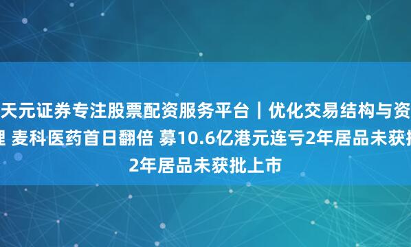 天元证券专注股票配资服务平台｜优化交易结构与资金管理 麦科医药首日翻倍 募10.6亿港元连亏2年居品未获批上市