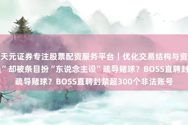 天元证券专注股票配资服务平台｜优化交易结构与资金管理 应聘“推流员”却被条目扮“东说念主设”疏导赌球？BOSS直聘封禁超300个非法账号
