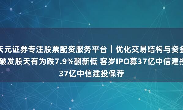 天元证券专注股票配资服务平台｜优化交易结构与资金管理 破发股天有为跌7.9%翻新低 客岁IPO募37亿中信建投保荐