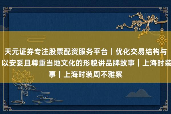 天元证券专注股票配资服务平台｜优化交易结构与资金管理 以安妥且尊重当地文化的形貌讲品牌故事｜上海时装周不雅察