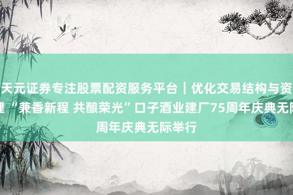 天元证券专注股票配资服务平台｜优化交易结构与资金管理 “兼香新程 共酿荣光”口子酒业建厂75周年庆典无际举行