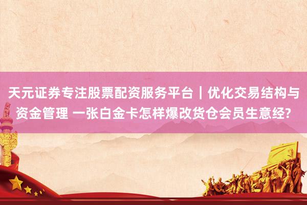 天元证券专注股票配资服务平台｜优化交易结构与资金管理 一张白金卡怎样爆改货仓会员生意经?